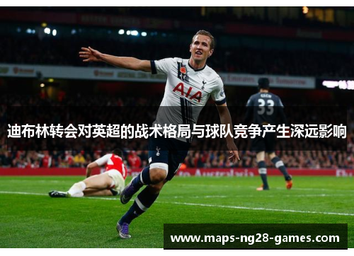 迪布林转会对英超的战术格局与球队竞争产生深远影响